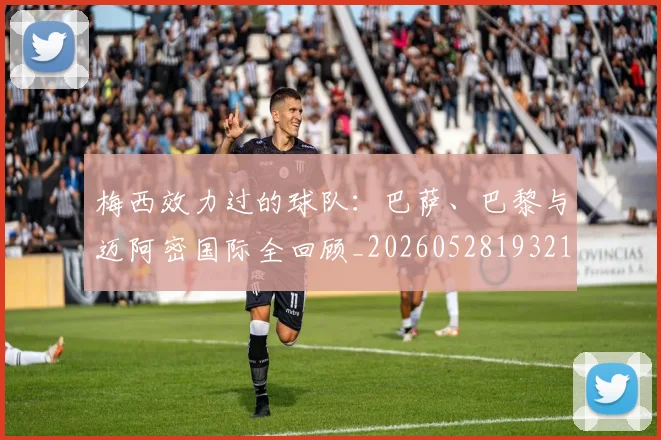 梅西效力过的球队：巴萨、巴黎与迈阿密国际全回顾_20260528193213_20260609222238