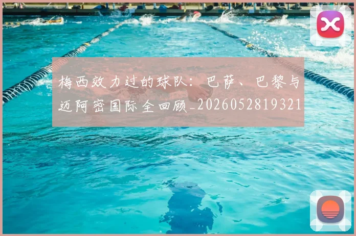 梅西效力过的球队：巴萨、巴黎与迈阿密国际全回顾_20260528193213_20260609222238