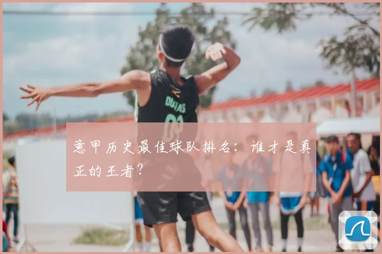 意甲历史最佳球队排名：谁才是真正的王者？