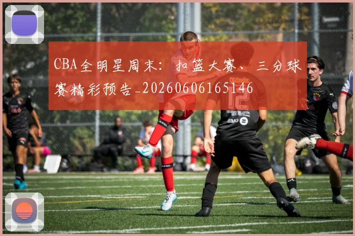 CBA全明星周末：扣篮大赛、三分球赛精彩预告_20260606165146