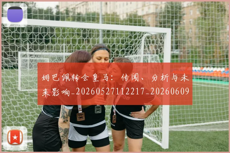 姆巴佩转会皇马：传闻、分析与未来影响_20260527112217_20260609132853