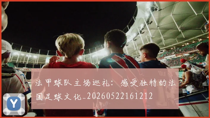 法甲球队主场巡礼:感受独特的法国足球文化_20260522161212