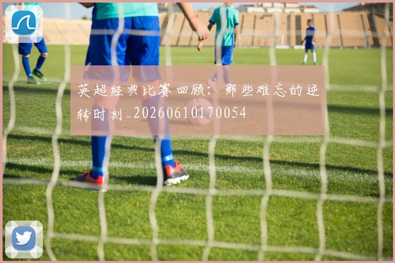 英超经典比赛回顾：那些难忘的逆转时刻_20260610170054