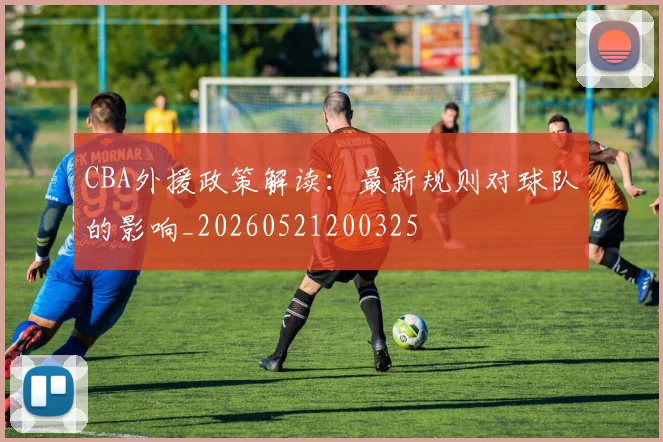 CBA外援政策解读:最新规则对球队的影响_20260521200325