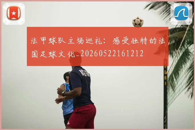 法甲球队主场巡礼:感受独特的法国足球文化_20260522161212