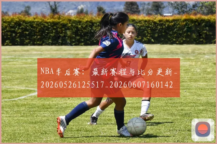 NBA季后赛：最新赛程与比分更新_20260526125517_20260607160142