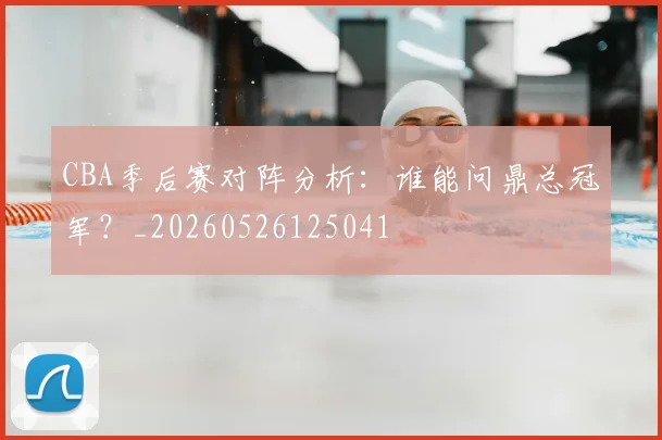 CBA季后赛对阵分析：谁能问鼎总冠军？_20260526125041