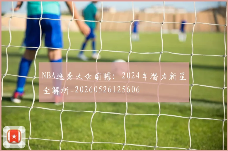 NBA选秀大会前瞻:2024年潜力新星全解析_20260526125606